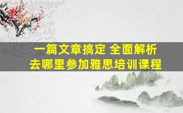 一篇文章搞定 全面解析去哪里参加雅思培训课程